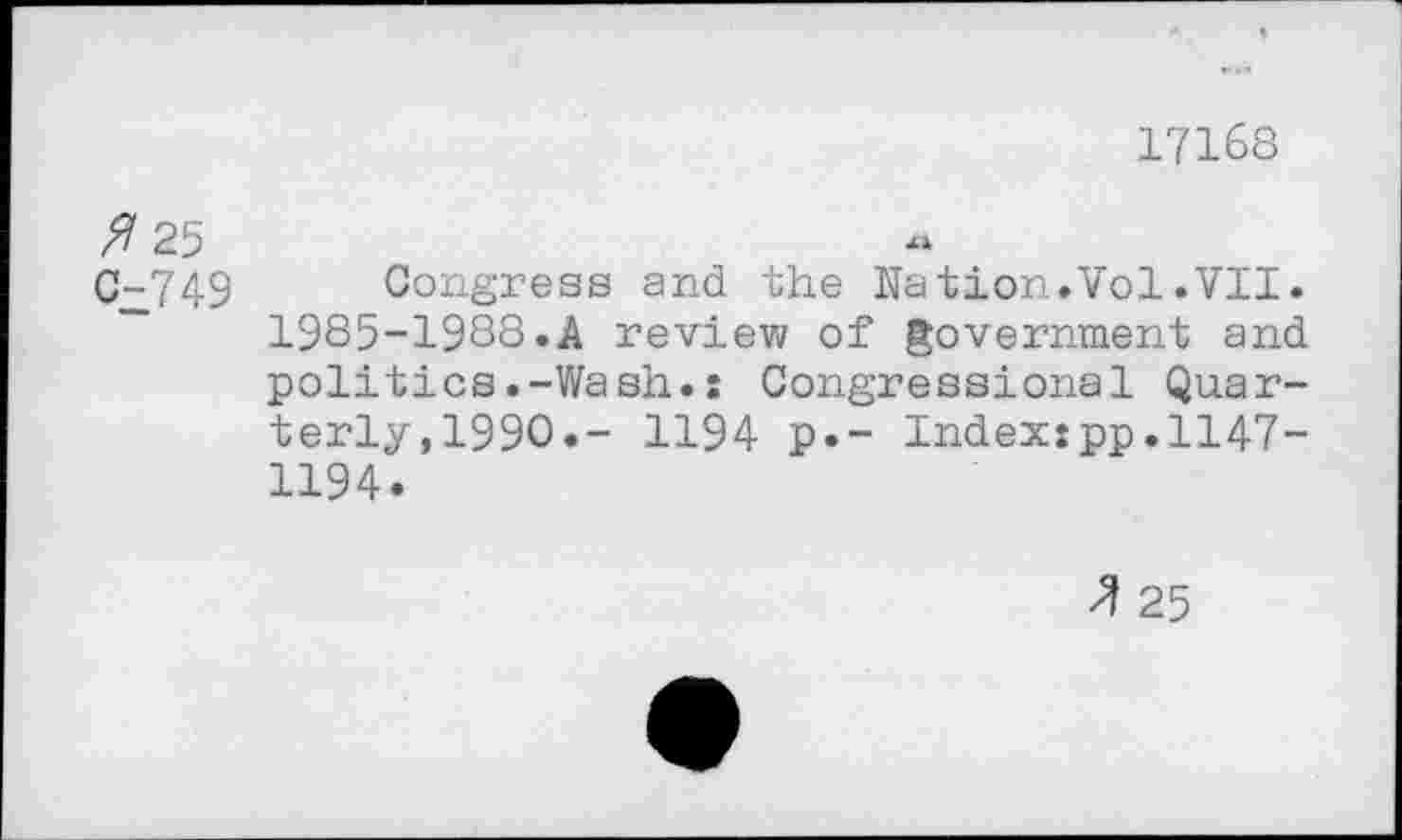 ﻿17168
fl 25
0^749 Congress and the Nation.Vol.VII. 1985-1988.A review of government and politics.-Wash.: Congressional Quarterly, 1990.- 1194 p.- Index:pp.1147-1194.
fl 25